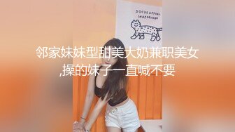 邻家妹妹型甜美大奶兼职美女,操的妹子一直喊不要