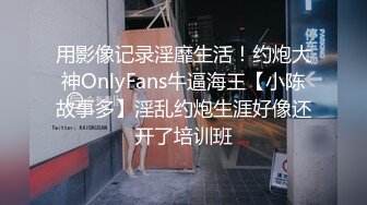 用影像记录淫靡生活！约炮大神OnlyFans牛逼海王【小陈故事多】淫乱约炮生涯好像还开了培训班