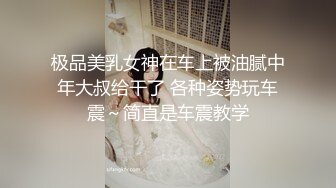 极品美乳女神在车上被油腻中年大叔给干了 各种姿势玩车震～简直是车震教学