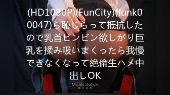 (HD1080P)(FunCity)(funk00047)ら恥じらって抵抗したので乳首ビンビン欲しがり巨乳を揉み吸いまくったら我慢できなくなって絶倫生ハメ中出しOK