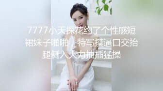 7777小天探花约了个性感短裙妹子啪啪，特写摸逼口交抬腿侧入大力抽插猛操