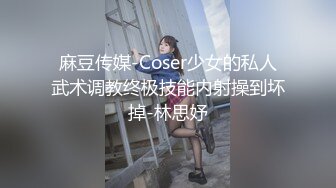 麻豆传媒-Coser少女的私人武术调教终极技能内射操到坏掉-林思妤