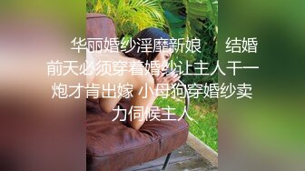 ❤️华丽婚纱淫靡新娘❤️结婚前天必须穿着婚纱让主人干一炮才肯出嫁 小母狗穿婚纱卖力伺候主人