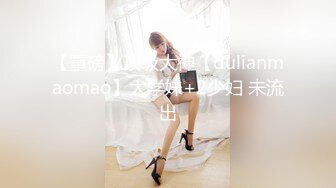 【重磅】顶级大神【dulianmaomao】大学妹+2少妇 未流出